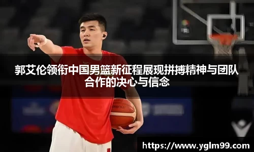 郭艾伦领衔中国男篮新征程展现拼搏精神与团队合作的决心与信念